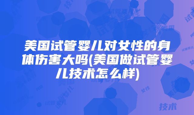 美国试管婴儿对女性的身体伤害大吗(美国做试管婴儿技术怎么样)