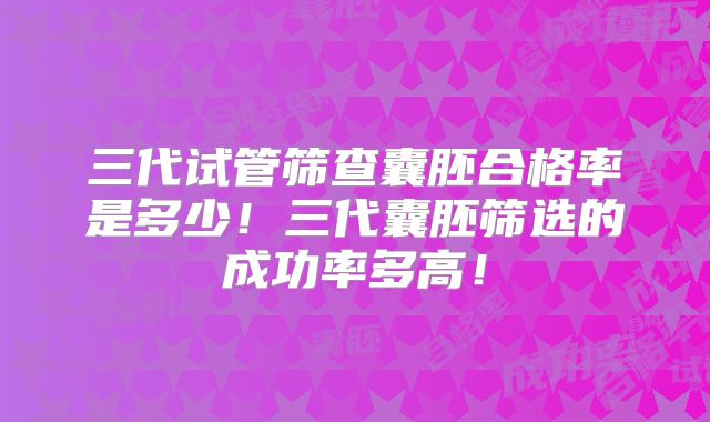 三代试管筛查囊胚合格率是多少！三代囊胚筛选的成功率多高！