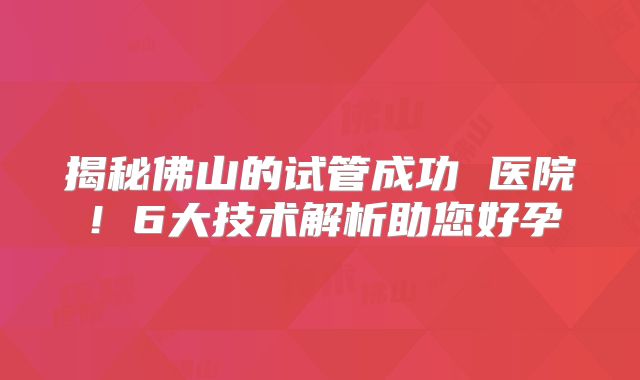 揭秘佛山的试管成功 医院！6大技术解析助您好孕