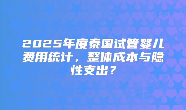 2025年度泰国试管婴儿费用统计，整体成本与隐性支出？