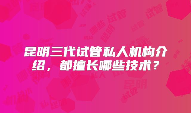 昆明三代试管私人机构介绍，都擅长哪些技术？