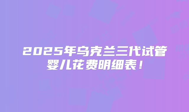 2025年乌克兰三代试管婴儿花费明细表！