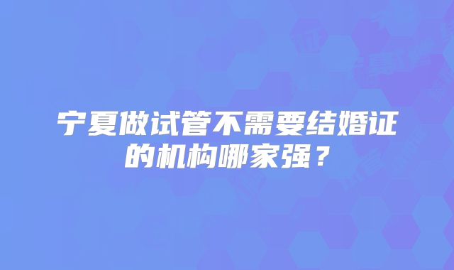 宁夏做试管不需要结婚证的机构哪家强？