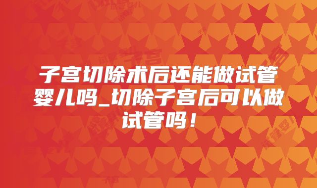 子宫切除术后还能做试管婴儿吗_切除子宫后可以做试管吗!