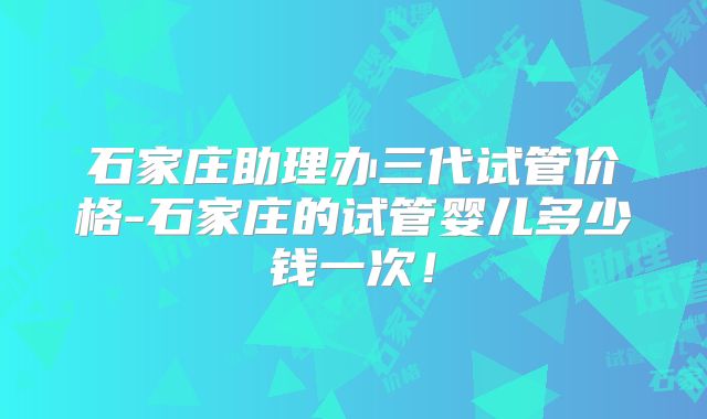 石家庄助理办三代试管价格-石家庄的试管婴儿多少钱一次!