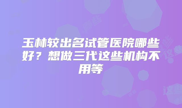 玉林较出名试管医院哪些好？想做三代这些机构不用等