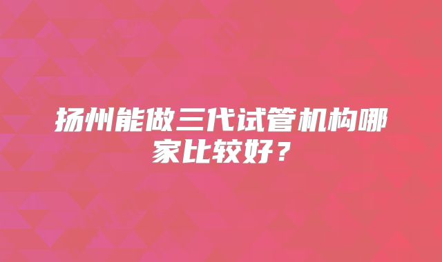 扬州能做三代试管机构哪家比较好?