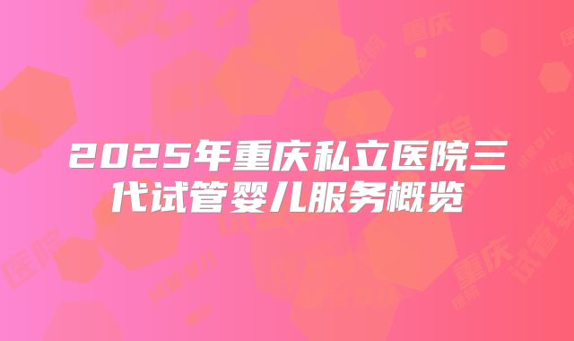 2025年重庆私立医院三代试管婴儿服务概览