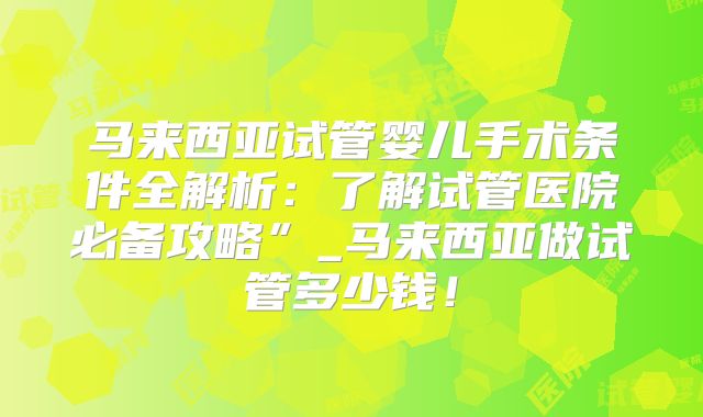马来西亚试管婴儿手术条件全解析:了解试管医院必备攻略”_马来西亚做试管多少钱!