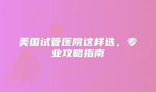 美国试管医院这样选，专业攻略指南