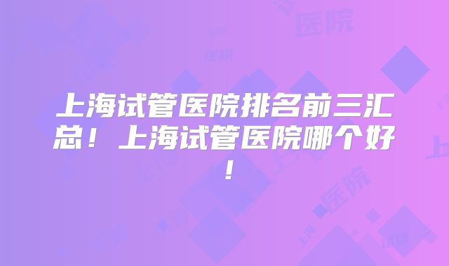 上海试管医院排名前三汇总！上海试管医院哪个好！