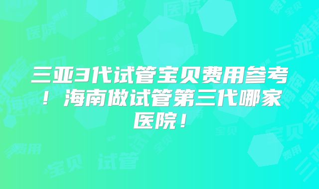 三亚3代试管宝贝费用参考!海南做试管第三代哪家医院!