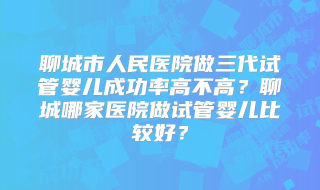 聊城市人民医院做三代试管婴儿成功率高不高?聊城哪家医院做试管婴儿比较好?
