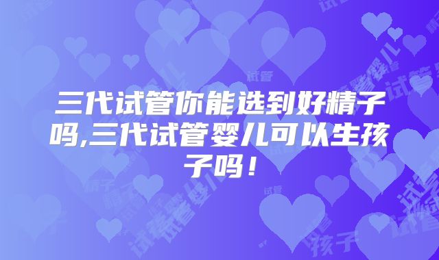 三代试管你能选到好精子吗,三代试管婴儿可以生孩子吗!