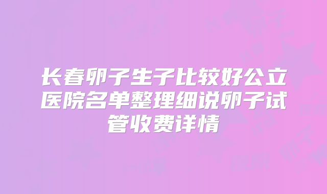 长春卵子生子比较好公立医院名单整理细说卵子试管收费详情