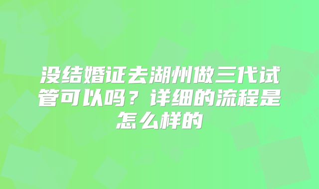 没结婚证去湖州做三代试管可以吗?详细的流程是怎么样的