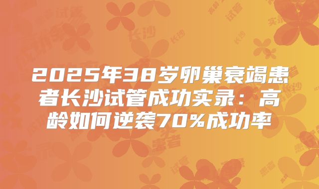 2025年38岁卵巢衰竭患者长沙试管成功实录:高龄如何逆袭70%成功率