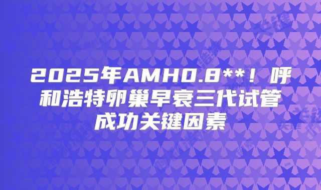 2025年AMH0.8**!呼和浩特卵巢早衰三代试管成功关键因素