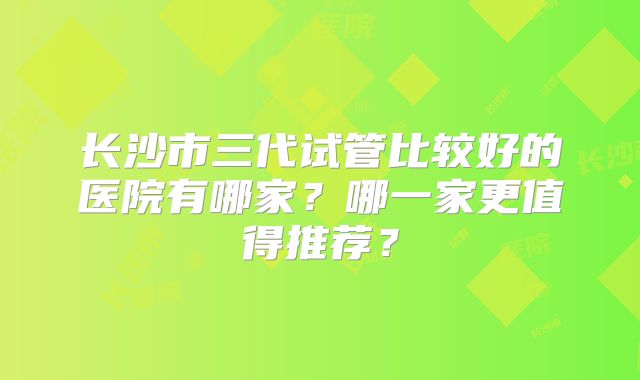 长沙市三代试管比较好的医院有哪家?哪一家更值得推荐?