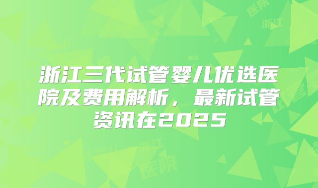 浙江三代试管婴儿优选医院及费用解析，最新试管资讯在2025