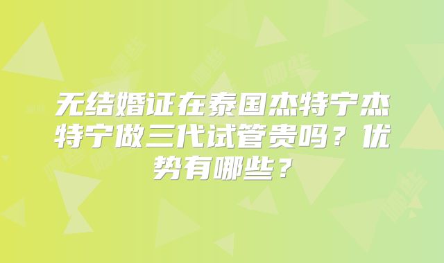 无结婚证在泰国杰特宁杰特宁做三代试管贵吗？优势有哪些？