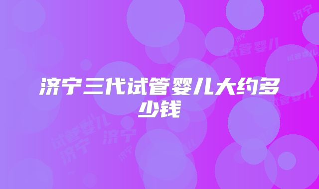 济宁三代试管婴儿大约多少钱