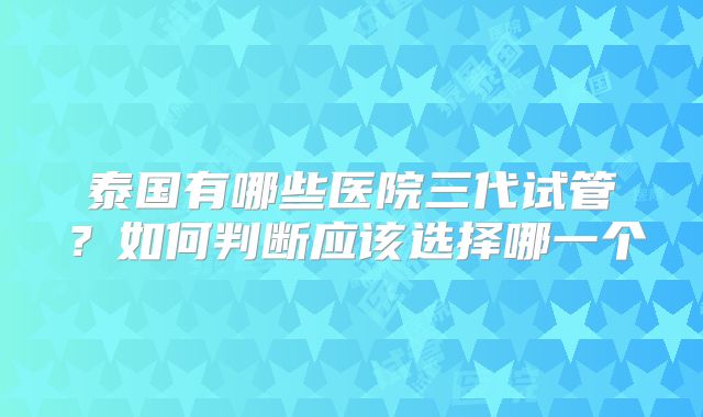 泰国有哪些医院三代试管?如何判断应该选择哪一个