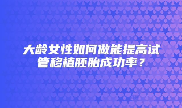 大龄女性如何做能提高试管移植胚胎成功率？