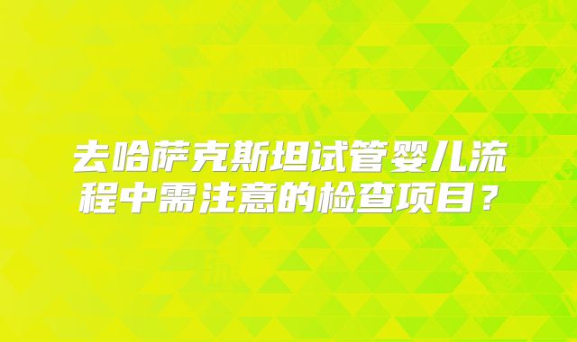 去哈萨克斯坦试管婴儿流程中需注意的检查项目？