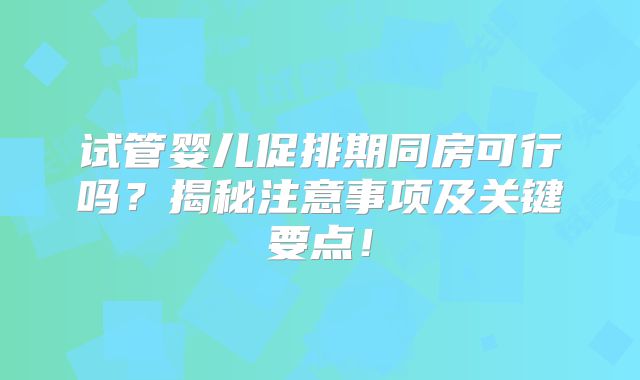 试管婴儿促排期同房可行吗?揭秘注意事项及关键要点!