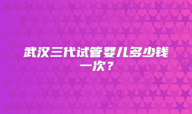 武汉三代试管婴儿多少钱一次？