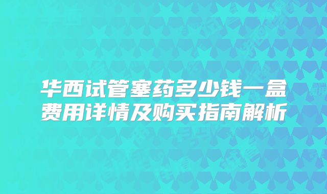 华西试管塞药多少钱一盒费用详情及购买指南解析