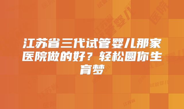 江苏省三代试管婴儿那家医院做的好?轻松圆你生育梦