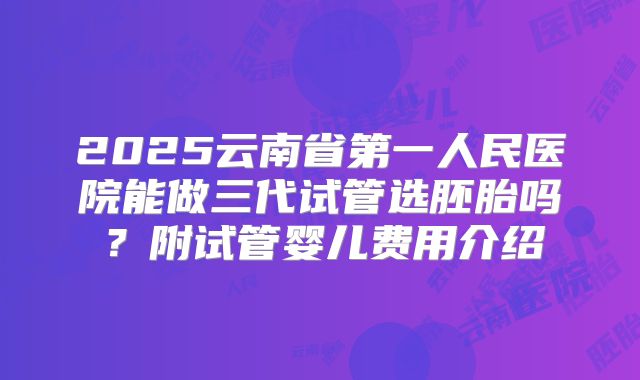2025云南省第一人民医院能做三代试管选胚胎吗？附试管婴儿费用介绍