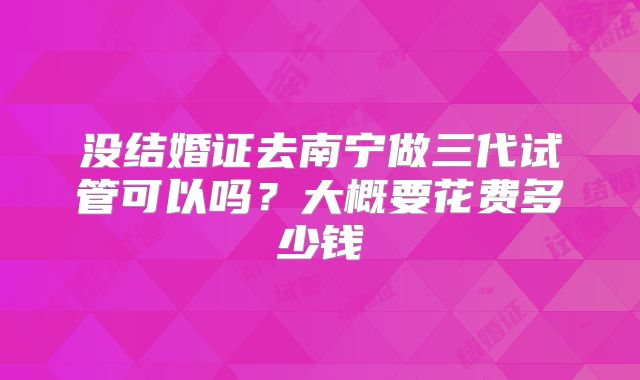 没结婚证去南宁做三代试管可以吗？大概要花费多少钱