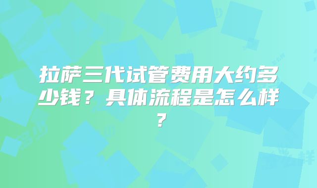 拉萨三代试管费用大约多少钱？具体流程是怎么样？
