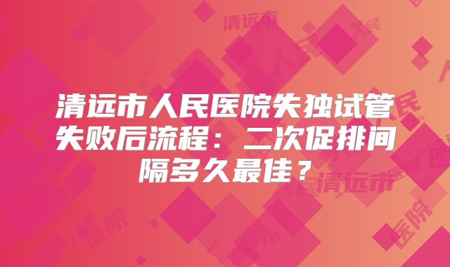 清远市人民医院失独试管失败后流程：二次促排间隔多久最佳？