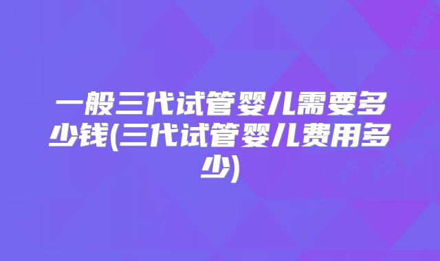 一般三代试管婴儿需要多少钱(三代试管婴儿费用多少)