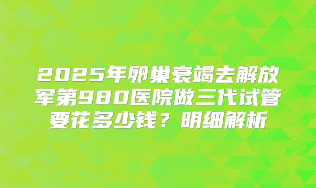 2025年卵巢衰竭去解放军第980医院做三代试管要花多少钱?明细解析