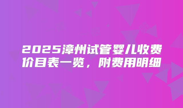 2025漳州试管婴儿收费价目表一览,附费用明细