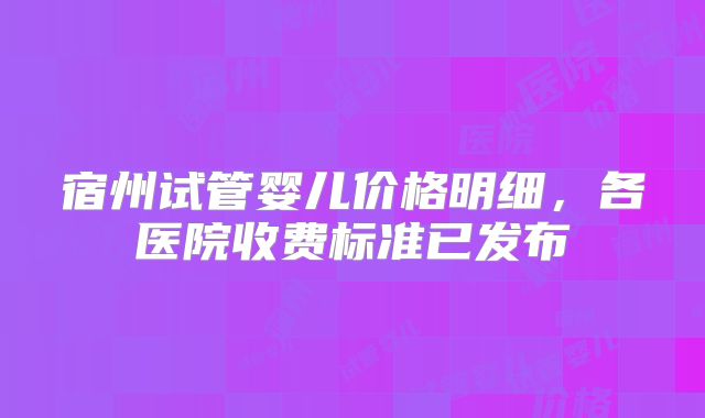 宿州试管婴儿价格明细，各医院收费标准已发布