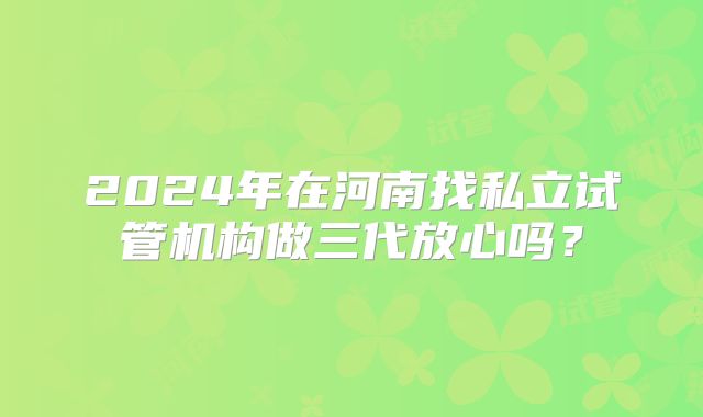 2024年在河南找私立试管机构做三代放心吗？