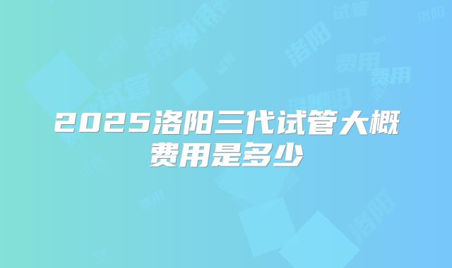 2025洛阳三代试管大概费用是多少