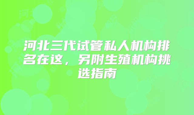 河北三代试管私人机构排名在这,另附生殖机构挑选指南