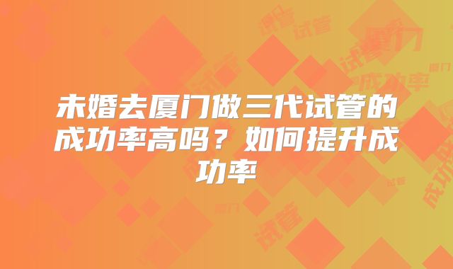未婚去厦门做三代试管的成功率高吗?如何提升成功率