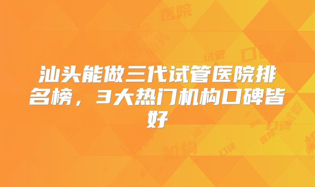 汕头能做三代试管医院排名榜,3大热门机构口碑皆好