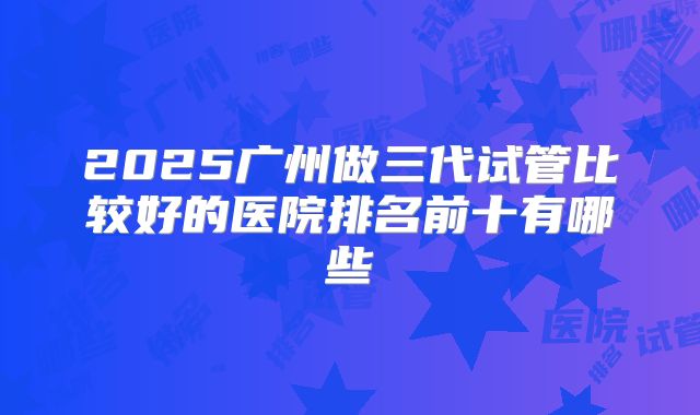 2025广州做三代试管比较好的医院排名前十有哪些