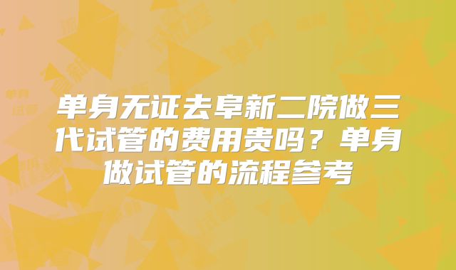 单身无证去阜新二院做三代试管的费用贵吗?单身做试管的流程参考