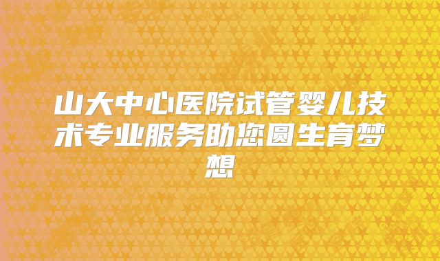 山大中心医院试管婴儿技术专业服务助您圆生育梦想