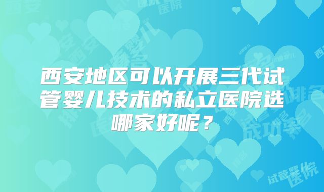 西安地区可以开展三代试管婴儿技术的私立医院选哪家好呢？